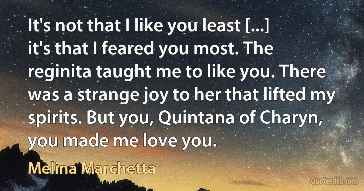 It's not that I like you least [...] it's that I feared you most. The reginita taught me to like you. There was a strange joy to her that lifted my spirits. But you, Quintana of Charyn, you made me love you. (Melina Marchetta)