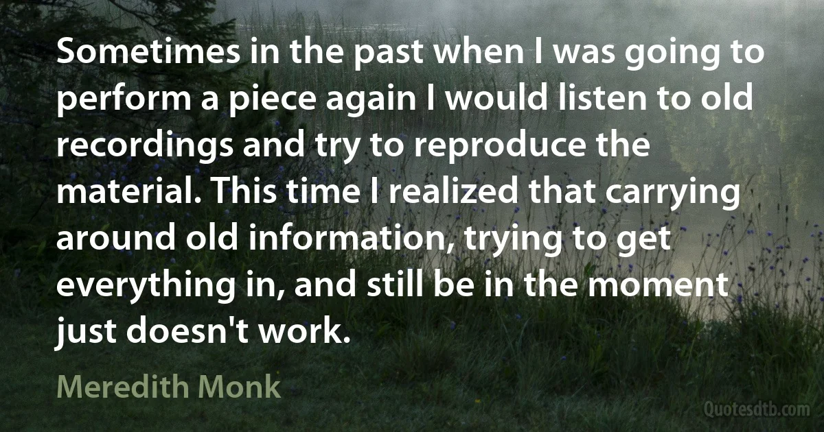 Sometimes in the past when I was going to perform a piece again I would listen to old recordings and try to reproduce the material. This time I realized that carrying around old information, trying to get everything in, and still be in the moment just doesn't work. (Meredith Monk)