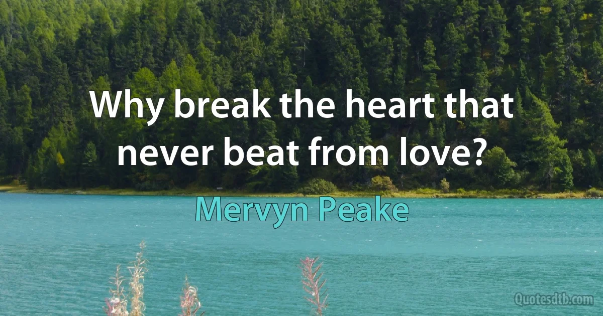 Why break the heart that never beat from love? (Mervyn Peake)