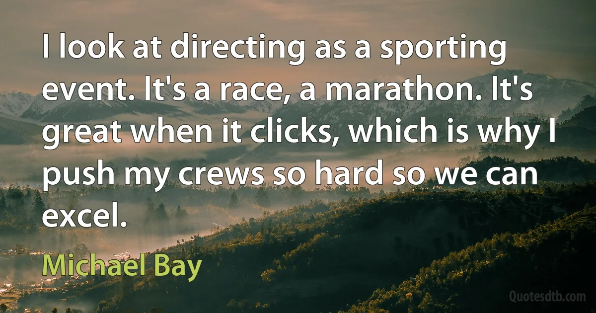 I look at directing as a sporting event. It's a race, a marathon. It's great when it clicks, which is why I push my crews so hard so we can excel. (Michael Bay)