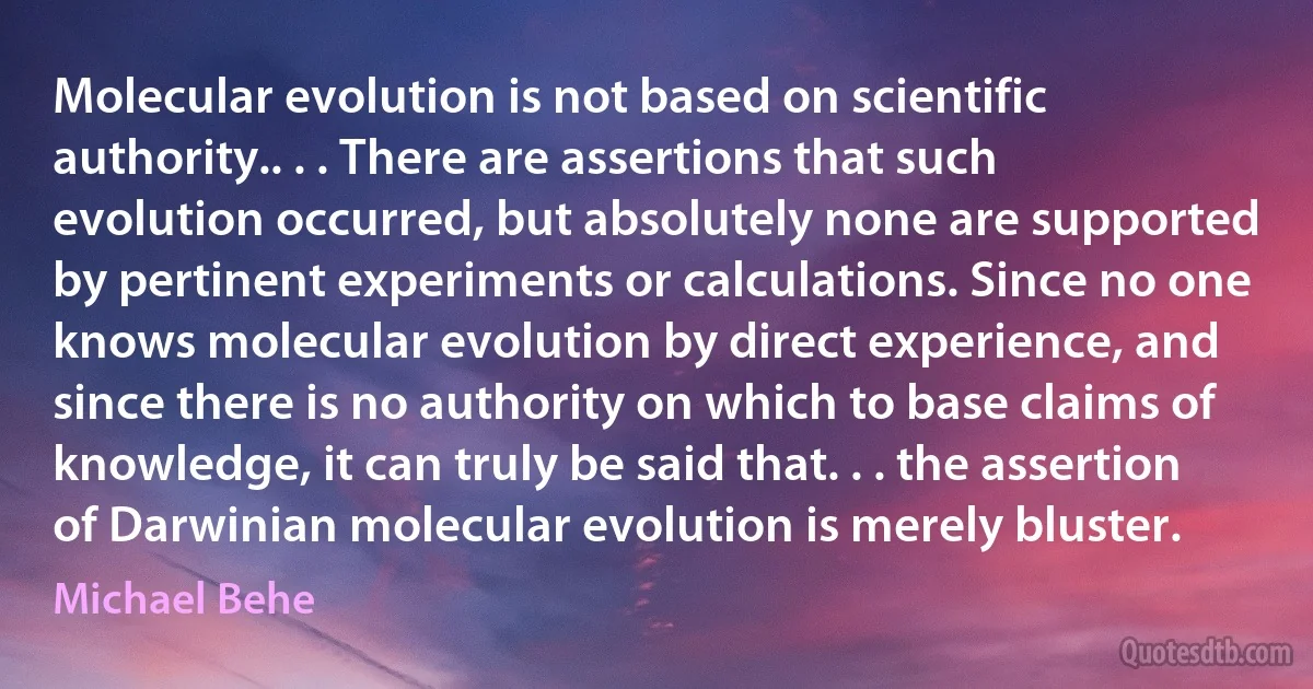 Molecular evolution is not based on scientific authority.. . . There are assertions that such evolution occurred, but absolutely none are supported by pertinent experiments or calculations. Since no one knows molecular evolution by direct experience, and since there is no authority on which to base claims of knowledge, it can truly be said that. . . the assertion of Darwinian molecular evolution is merely bluster. (Michael Behe)