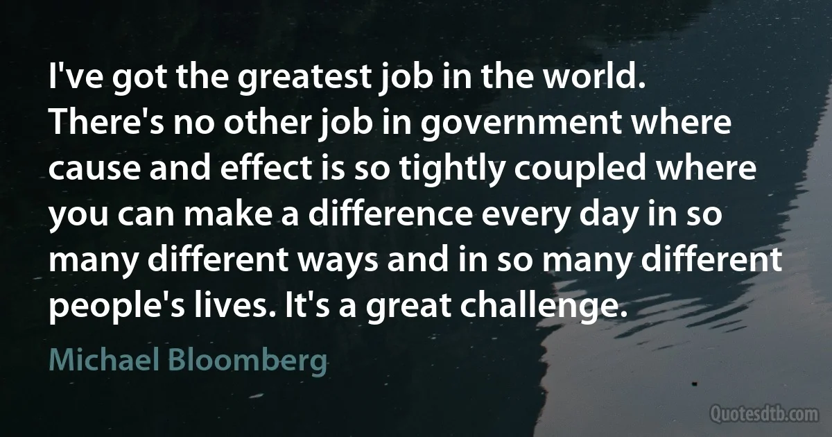 I've got the greatest job in the world. There's no other job in government where cause and effect is so tightly coupled where you can make a difference every day in so many different ways and in so many different people's lives. It's a great challenge. (Michael Bloomberg)