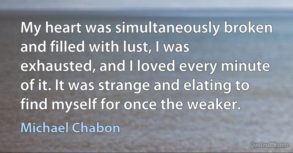 My heart was simultaneously broken and filled with lust, I was exhausted, and I loved every minute of it. It was strange and elating to find myself for once the weaker. (Michael Chabon)