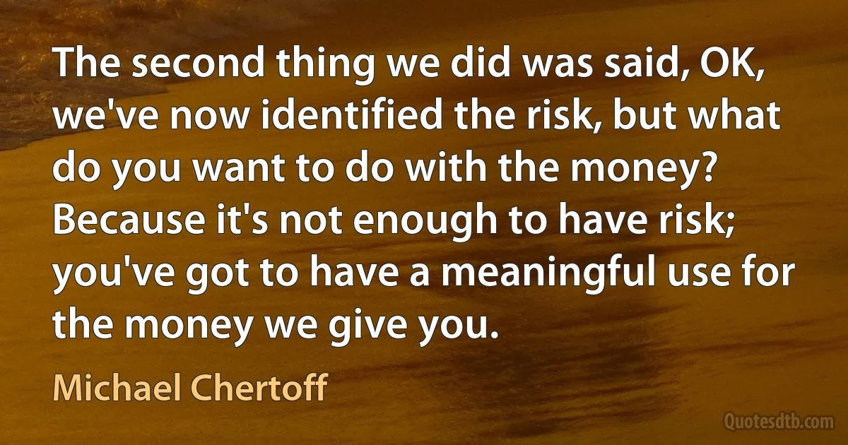 The second thing we did was said, OK, we've now identified the risk, but what do you want to do with the money? Because it's not enough to have risk; you've got to have a meaningful use for the money we give you. (Michael Chertoff)