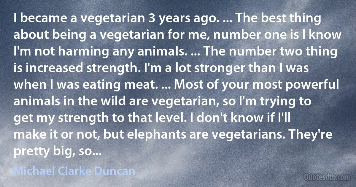 I became a vegetarian 3 years ago. ... The best thing about being a vegetarian for me, number one is I know I'm not harming any animals. ... The number two thing is increased strength. I'm a lot stronger than I was when I was eating meat. ... Most of your most powerful animals in the wild are vegetarian, so I'm trying to get my strength to that level. I don't know if I'll make it or not, but elephants are vegetarians. They're pretty big, so... (Michael Clarke Duncan)