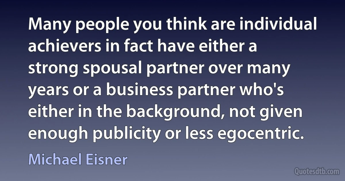 Many people you think are individual achievers in fact have either a strong spousal partner over many years or a business partner who's either in the background, not given enough publicity or less egocentric. (Michael Eisner)