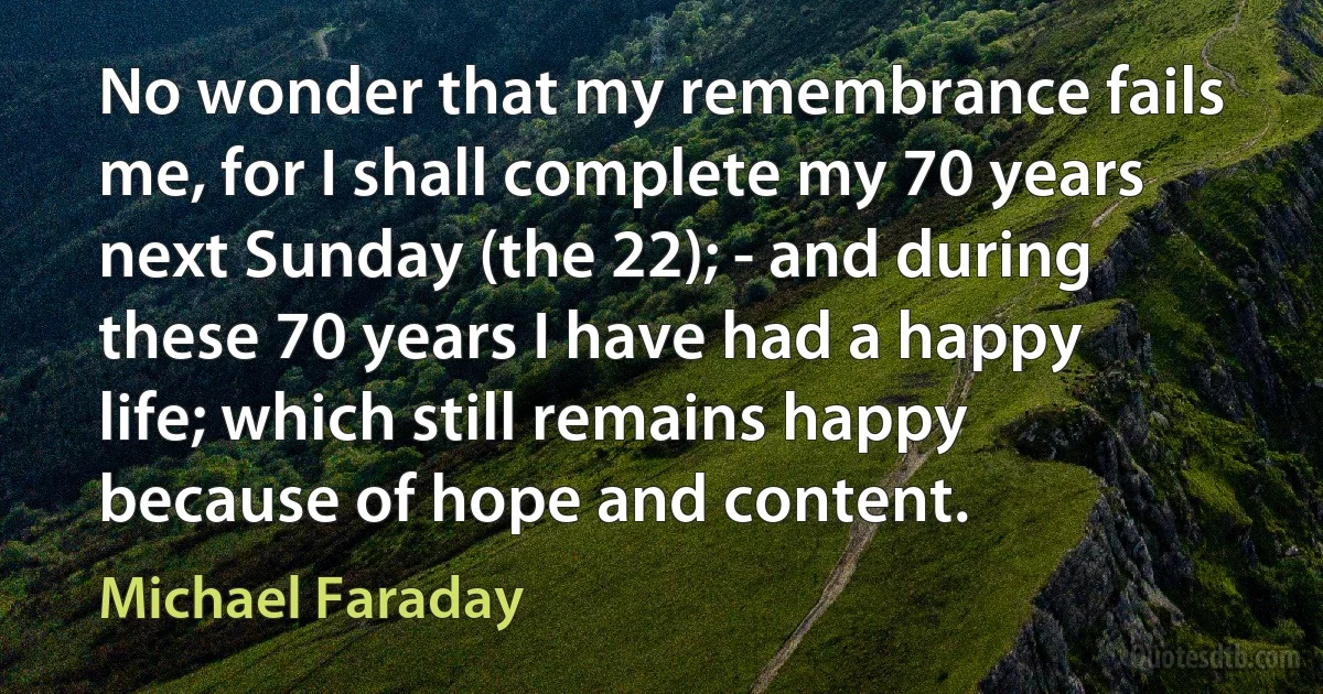 No wonder that my remembrance fails me, for I shall complete my 70 years next Sunday (the 22); - and during these 70 years I have had a happy life; which still remains happy because of hope and content. (Michael Faraday)