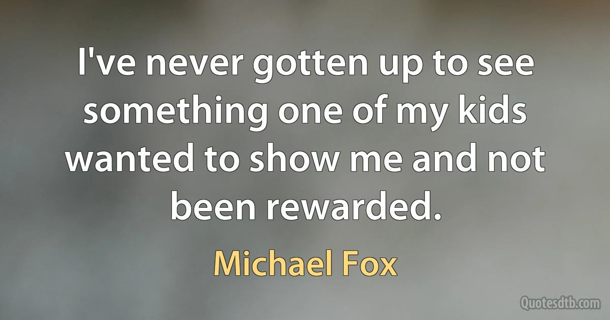 I've never gotten up to see something one of my kids wanted to show me and not been rewarded. (Michael Fox)