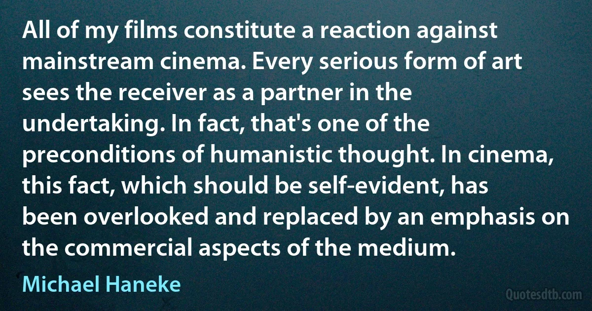 All of my films constitute a reaction against mainstream cinema. Every serious form of art sees the receiver as a partner in the undertaking. In fact, that's one of the preconditions of humanistic thought. In cinema, this fact, which should be self-evident, has been overlooked and replaced by an emphasis on the commercial aspects of the medium. (Michael Haneke)