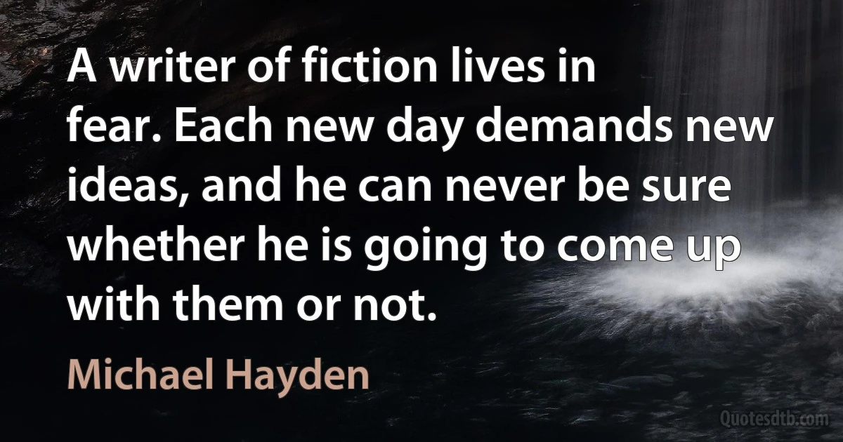 A writer of fiction lives in fear. Each new day demands new ideas, and he can never be sure whether he is going to come up with them or not. (Michael Hayden)