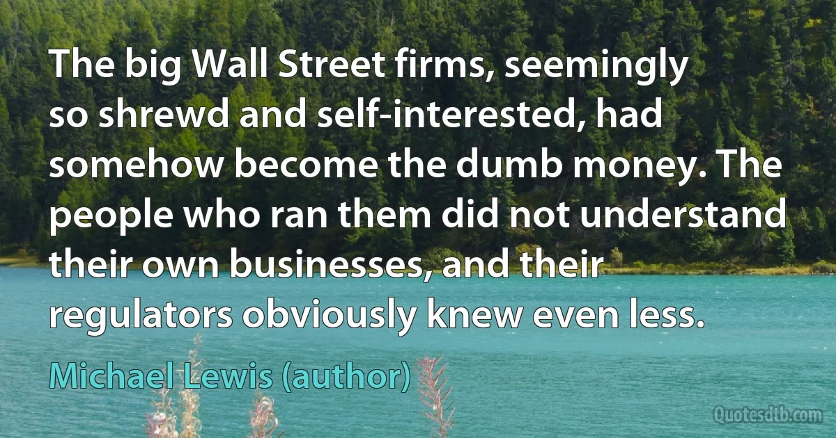 The big Wall Street firms, seemingly so shrewd and self-interested, had somehow become the dumb money. The people who ran them did not understand their own businesses, and their regulators obviously knew even less. (Michael Lewis (author))