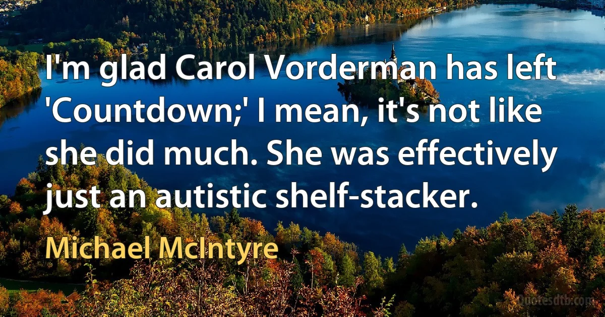 I'm glad Carol Vorderman has left 'Countdown;' I mean, it's not like she did much. She was effectively just an autistic shelf-stacker. (Michael McIntyre)