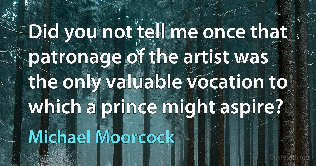 Did you not tell me once that patronage of the artist was the only valuable vocation to which a prince might aspire? (Michael Moorcock)