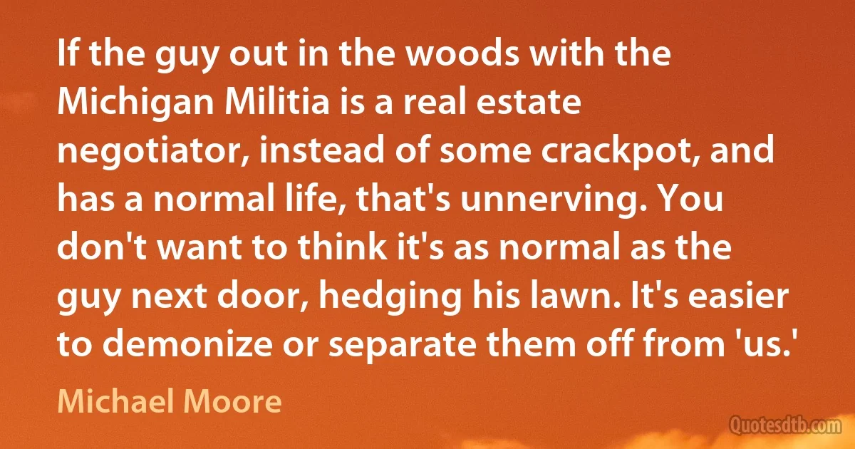 If the guy out in the woods with the Michigan Militia is a real estate negotiator, instead of some crackpot, and has a normal life, that's unnerving. You don't want to think it's as normal as the guy next door, hedging his lawn. It's easier to demonize or separate them off from 'us.' (Michael Moore)