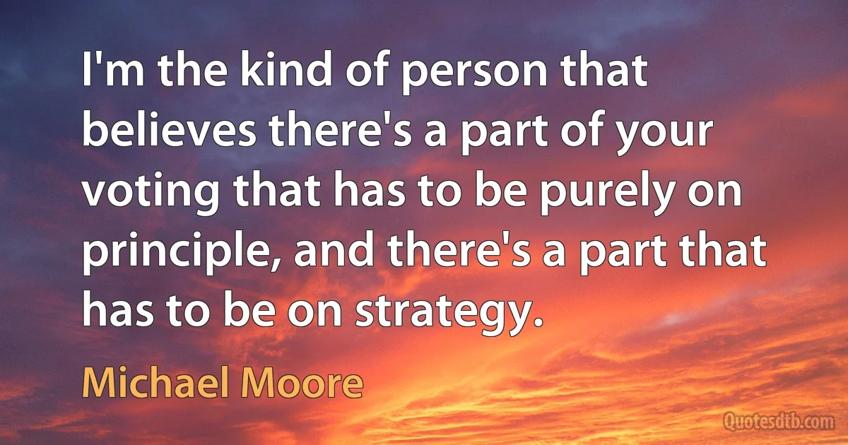 I'm the kind of person that believes there's a part of your voting that has to be purely on principle, and there's a part that has to be on strategy. (Michael Moore)