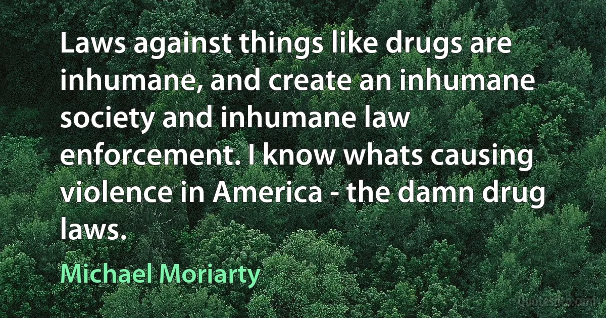 Laws against things like drugs are inhumane, and create an inhumane society and inhumane law enforcement. I know whats causing violence in America - the damn drug laws. (Michael Moriarty)