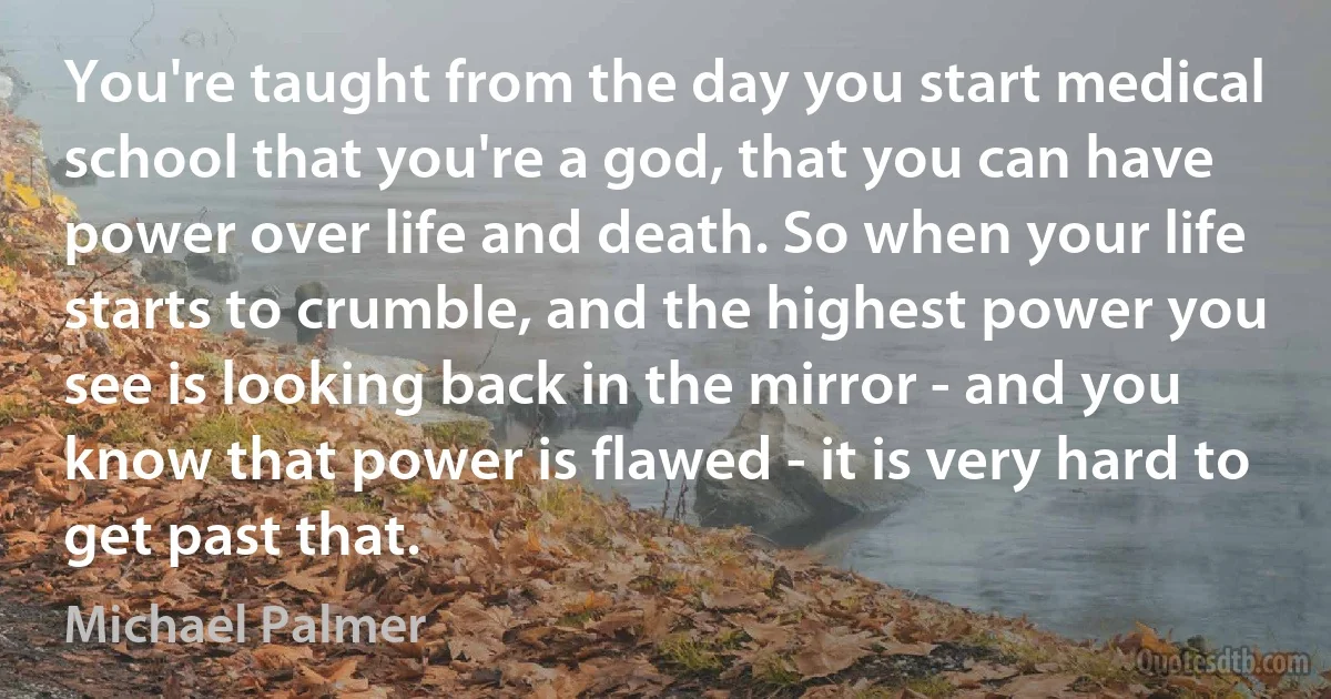 You're taught from the day you start medical school that you're a god, that you can have power over life and death. So when your life starts to crumble, and the highest power you see is looking back in the mirror - and you know that power is flawed - it is very hard to get past that. (Michael Palmer)