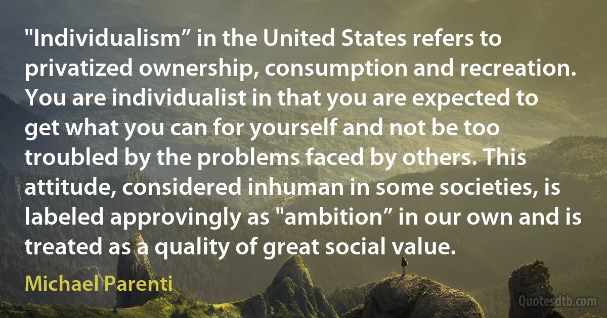 "Individualism” in the United States refers to privatized ownership, consumption and recreation. You are individualist in that you are expected to get what you can for yourself and not be too troubled by the problems faced by others. This attitude, considered inhuman in some societies, is labeled approvingly as "ambition” in our own and is treated as a quality of great social value. (Michael Parenti)