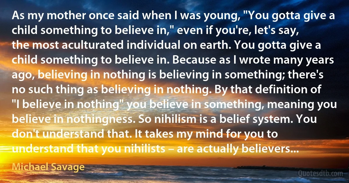 As my mother once said when I was young, "You gotta give a child something to believe in," even if you're, let's say, the most aculturated individual on earth. You gotta give a child something to believe in. Because as I wrote many years ago, believing in nothing is believing in something; there's no such thing as believing in nothing. By that definition of "I believe in nothing" you believe in something, meaning you believe in nothingness. So nihilism is a belief system. You don't understand that. It takes my mind for you to understand that you nihilists – are actually believers... (Michael Savage)