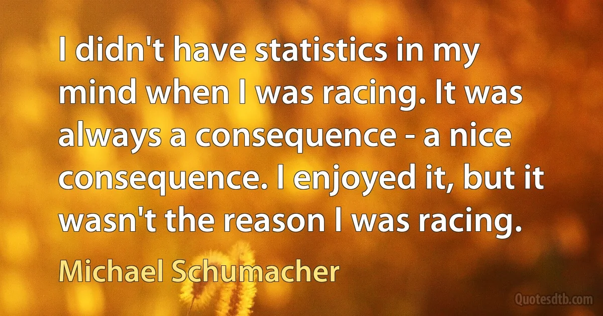 I didn't have statistics in my mind when I was racing. It was always a consequence - a nice consequence. I enjoyed it, but it wasn't the reason I was racing. (Michael Schumacher)