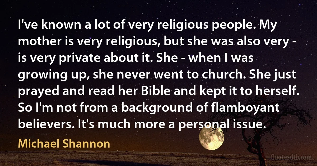 I've known a lot of very religious people. My mother is very religious, but she was also very - is very private about it. She - when I was growing up, she never went to church. She just prayed and read her Bible and kept it to herself. So I'm not from a background of flamboyant believers. It's much more a personal issue. (Michael Shannon)