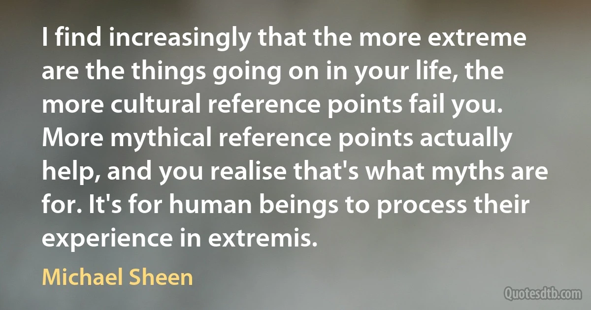 I find increasingly that the more extreme are the things going on in your life, the more cultural reference points fail you. More mythical reference points actually help, and you realise that's what myths are for. It's for human beings to process their experience in extremis. (Michael Sheen)