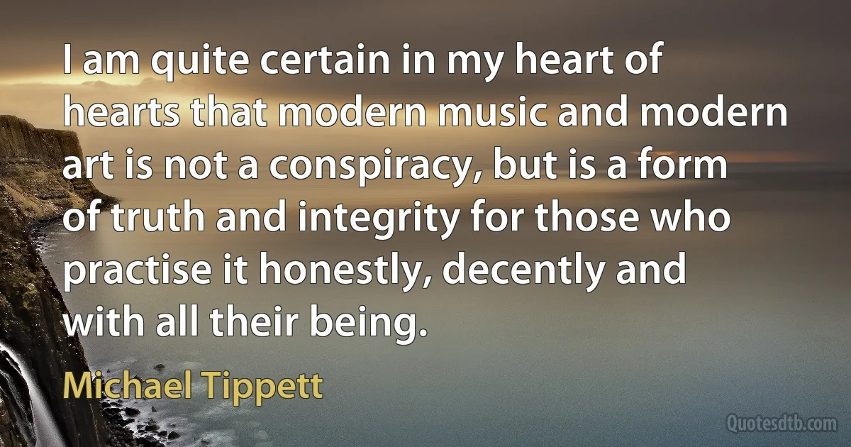 I am quite certain in my heart of hearts that modern music and modern art is not a conspiracy, but is a form of truth and integrity for those who practise it honestly, decently and with all their being. (Michael Tippett)