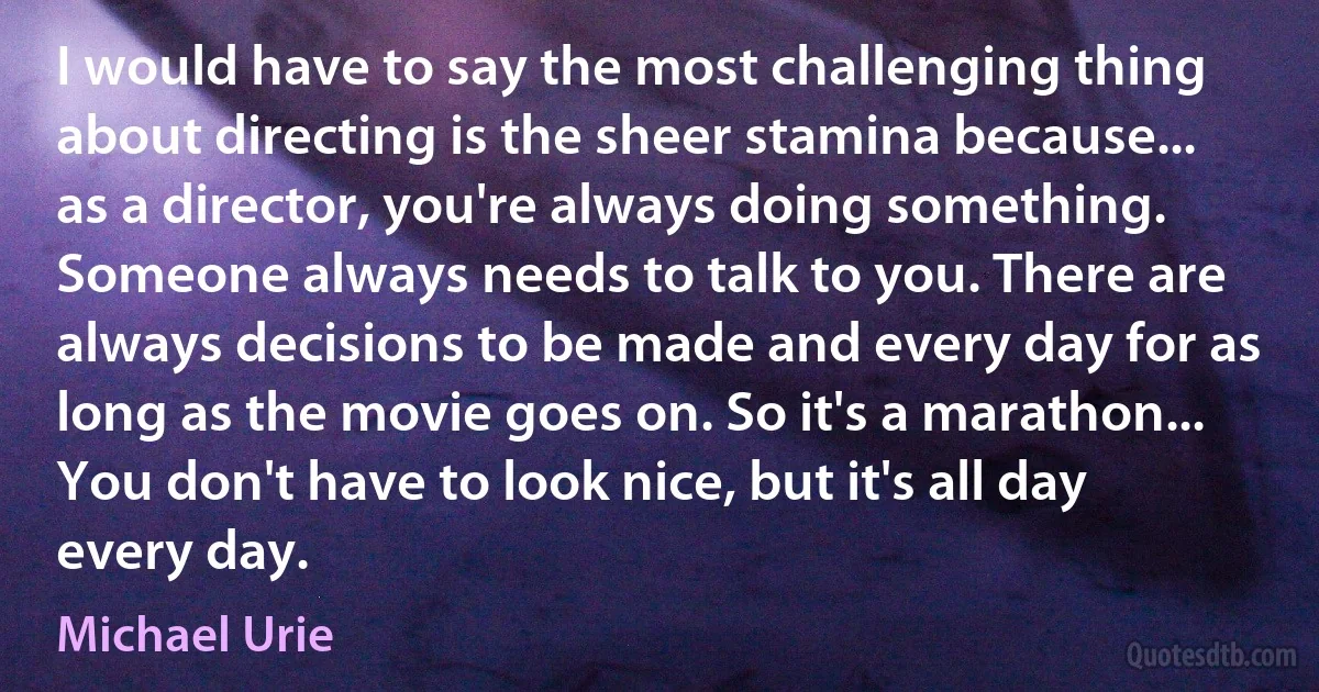 I would have to say the most challenging thing about directing is the sheer stamina because... as a director, you're always doing something. Someone always needs to talk to you. There are always decisions to be made and every day for as long as the movie goes on. So it's a marathon... You don't have to look nice, but it's all day every day. (Michael Urie)