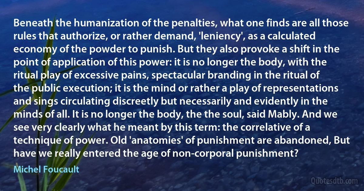 Beneath the humanization of the penalties, what one finds are all those rules that authorize, or rather demand, 'leniency', as a calculated economy of the powder to punish. But they also provoke a shift in the point of application of this power: it is no longer the body, with the ritual play of excessive pains, spectacular branding in the ritual of the public execution; it is the mind or rather a play of representations and sings circulating discreetly but necessarily and evidently in the minds of all. It is no longer the body, the the soul, said Mably. And we see very clearly what he meant by this term: the correlative of a technique of power. Old 'anatomies' of punishment are abandoned, But have we really entered the age of non-corporal punishment? (Michel Foucault)