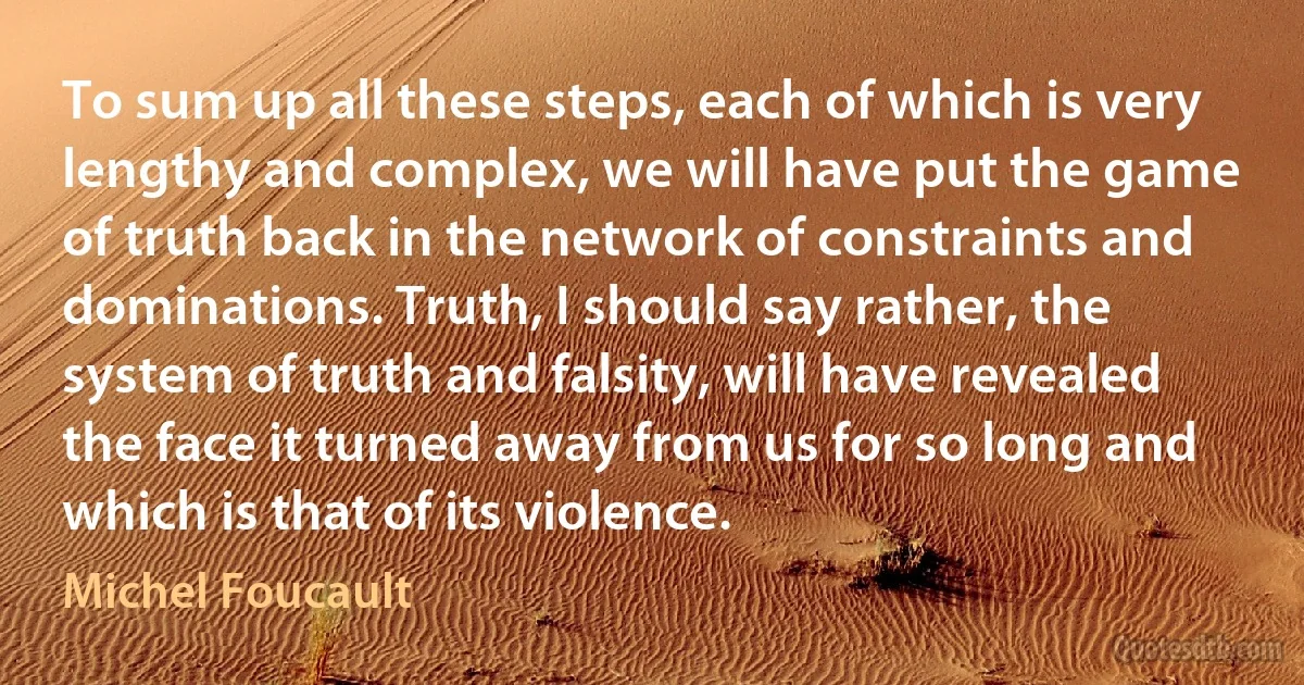 To sum up all these steps, each of which is very lengthy and complex, we will have put the game of truth back in the network of constraints and dominations. Truth, I should say rather, the system of truth and falsity, will have revealed the face it turned away from us for so long and which is that of its violence. (Michel Foucault)