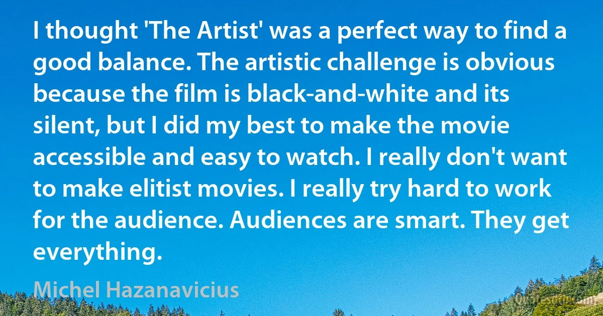 I thought 'The Artist' was a perfect way to find a good balance. The artistic challenge is obvious because the film is black-and-white and its silent, but I did my best to make the movie accessible and easy to watch. I really don't want to make elitist movies. I really try hard to work for the audience. Audiences are smart. They get everything. (Michel Hazanavicius)