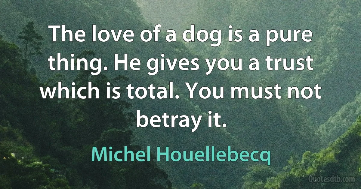 The love of a dog is a pure thing. He gives you a trust which is total. You must not betray it. (Michel Houellebecq)