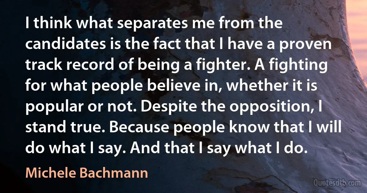 I think what separates me from the candidates is the fact that I have a proven track record of being a fighter. A fighting for what people believe in, whether it is popular or not. Despite the opposition, I stand true. Because people know that I will do what I say. And that I say what I do. (Michele Bachmann)