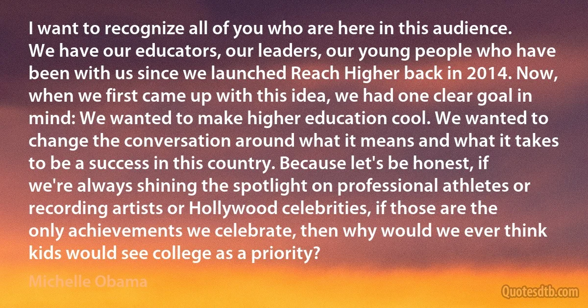 I want to recognize all of you who are here in this audience. We have our educators, our leaders, our young people who have been with us since we launched Reach Higher back in 2014. Now, when we first came up with this idea, we had one clear goal in mind: We wanted to make higher education cool. We wanted to change the conversation around what it means and what it takes to be a success in this country. Because let's be honest, if we're always shining the spotlight on professional athletes or recording artists or Hollywood celebrities, if those are the only achievements we celebrate, then why would we ever think kids would see college as a priority? (Michelle Obama)