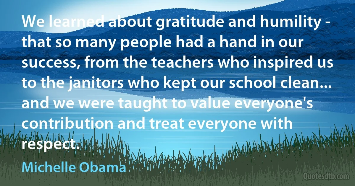 We learned about gratitude and humility - that so many people had a hand in our success, from the teachers who inspired us to the janitors who kept our school clean... and we were taught to value everyone's contribution and treat everyone with respect. (Michelle Obama)