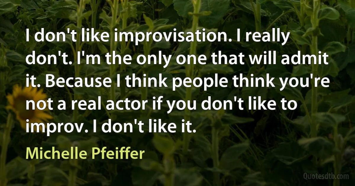 I don't like improvisation. I really don't. I'm the only one that will admit it. Because I think people think you're not a real actor if you don't like to improv. I don't like it. (Michelle Pfeiffer)