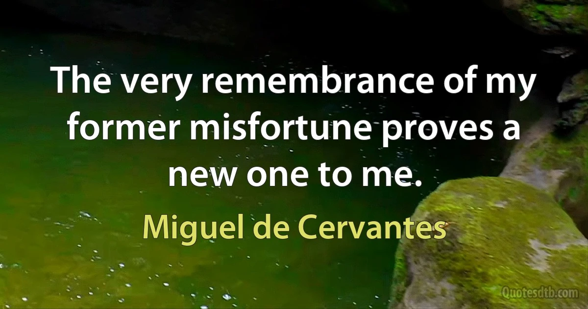 The very remembrance of my former misfortune proves a new one to me. (Miguel de Cervantes)