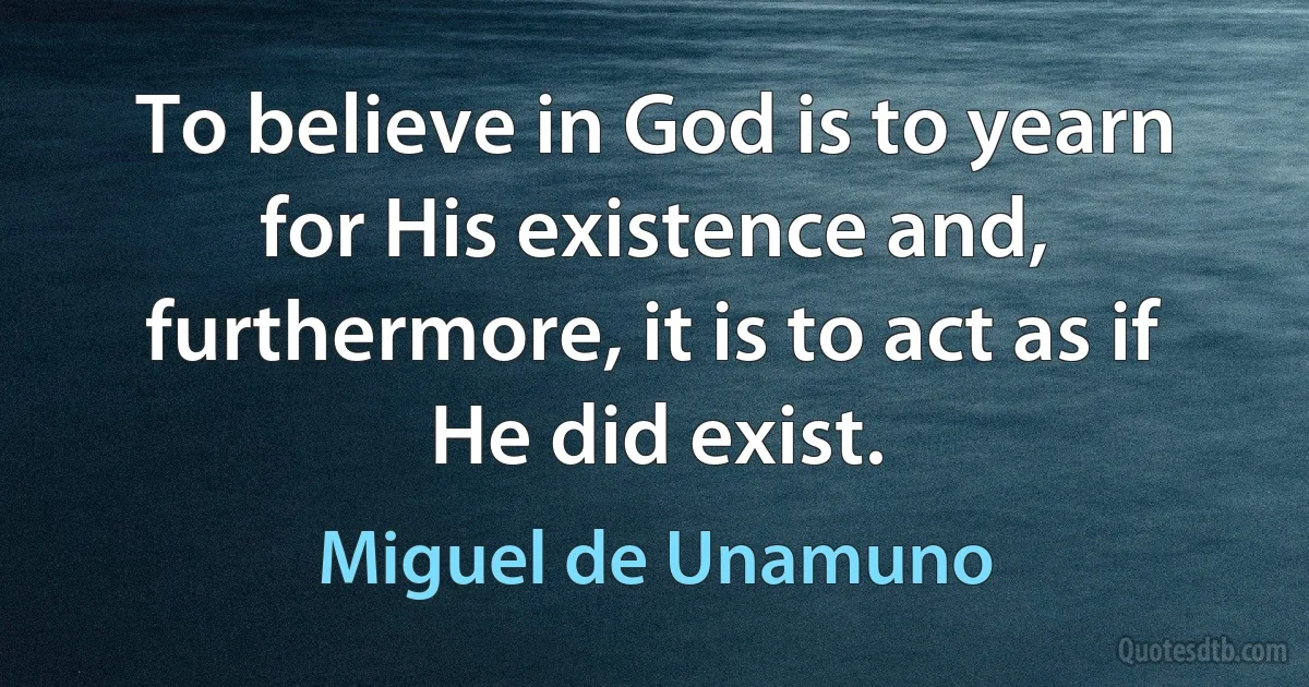 To believe in God is to yearn for His existence and, furthermore, it is to act as if He did exist. (Miguel de Unamuno)