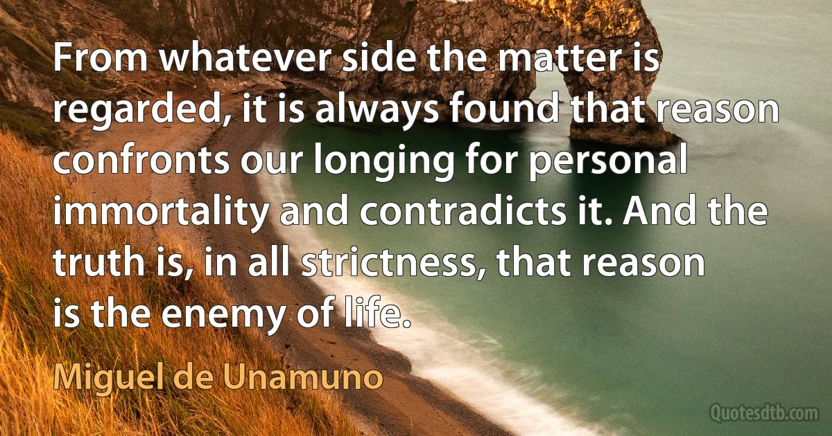 From whatever side the matter is regarded, it is always found that reason confronts our longing for personal immortality and contradicts it. And the truth is, in all strictness, that reason is the enemy of life. (Miguel de Unamuno)