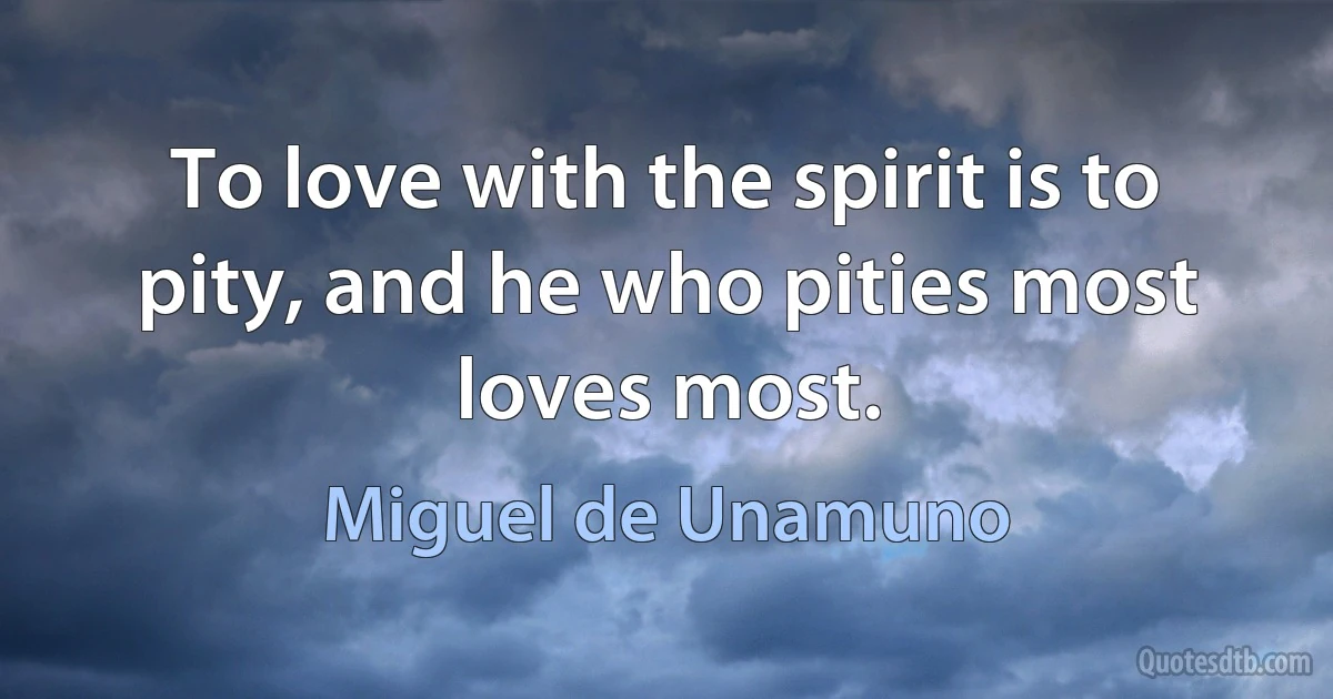 To love with the spirit is to pity, and he who pities most loves most. (Miguel de Unamuno)