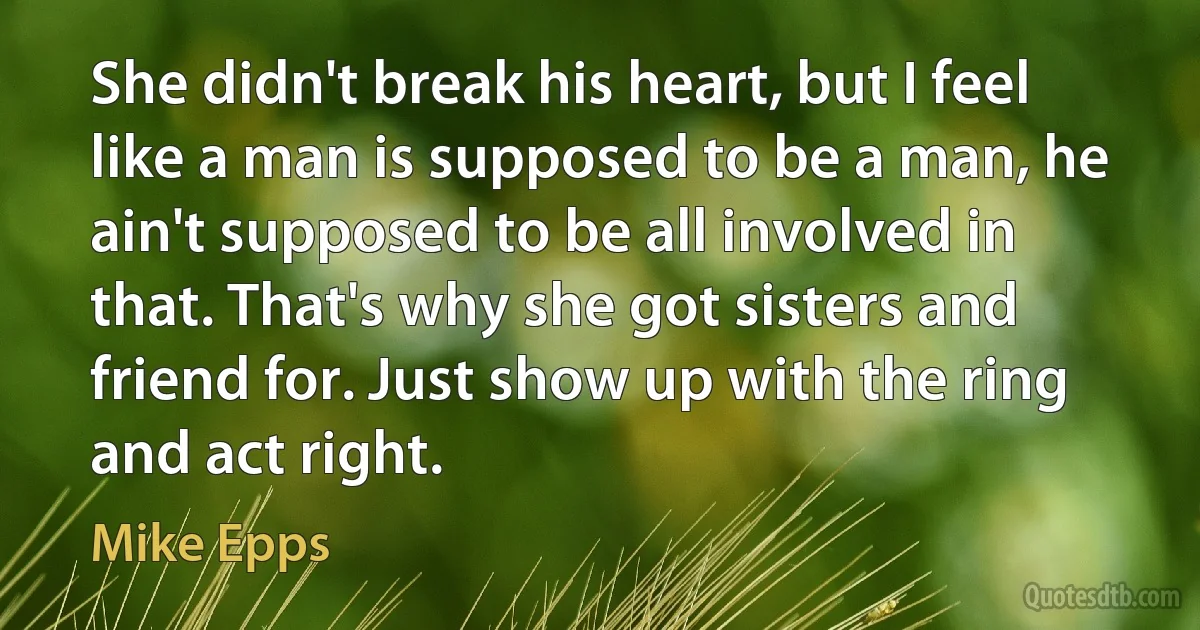 She didn't break his heart, but I feel like a man is supposed to be a man, he ain't supposed to be all involved in that. That's why she got sisters and friend for. Just show up with the ring and act right. (Mike Epps)