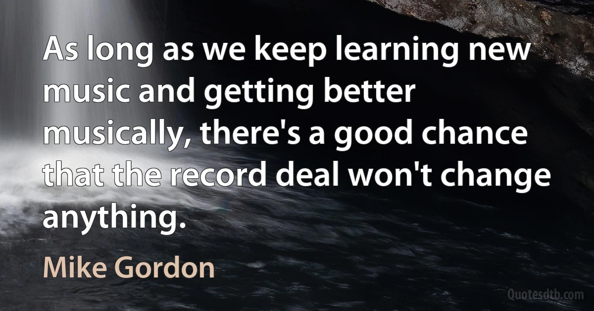 As long as we keep learning new music and getting better musically, there's a good chance that the record deal won't change anything. (Mike Gordon)