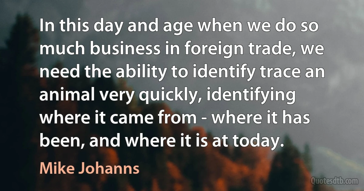 In this day and age when we do so much business in foreign trade, we need the ability to identify trace an animal very quickly, identifying where it came from - where it has been, and where it is at today. (Mike Johanns)