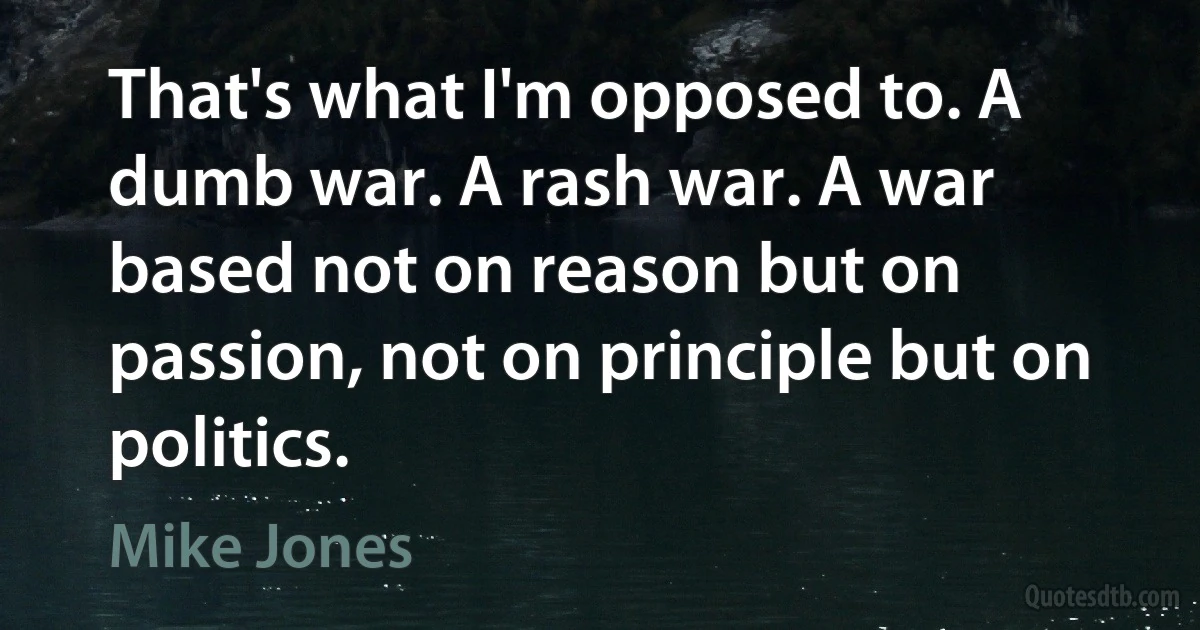 That's what I'm opposed to. A dumb war. A rash war. A war based not on reason but on passion, not on principle but on politics. (Mike Jones)