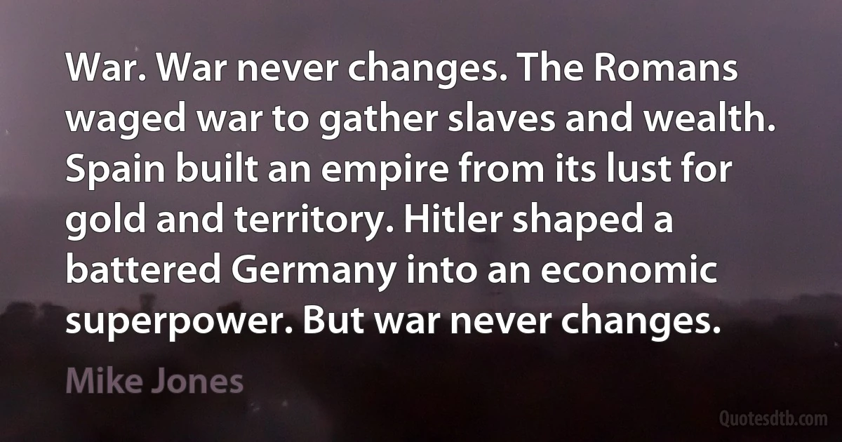 War. War never changes. The Romans waged war to gather slaves and wealth. Spain built an empire from its lust for gold and territory. Hitler shaped a battered Germany into an economic superpower. But war never changes. (Mike Jones)