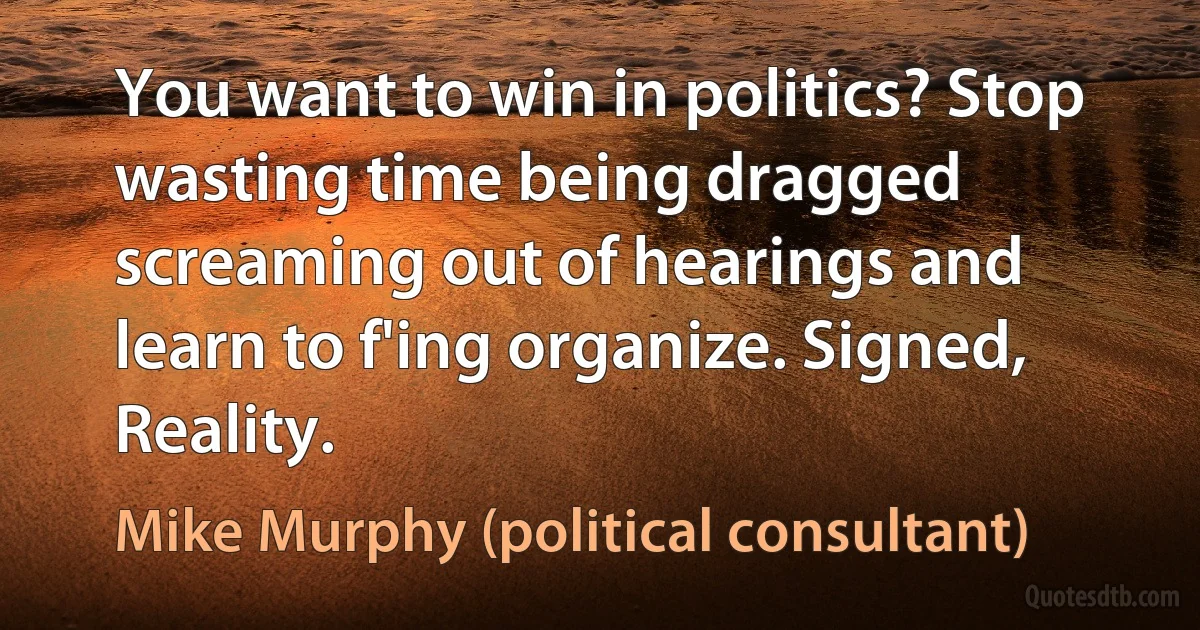 You want to win in politics? Stop wasting time being dragged screaming out of hearings and learn to f'ing organize. Signed, Reality. (Mike Murphy (political consultant))