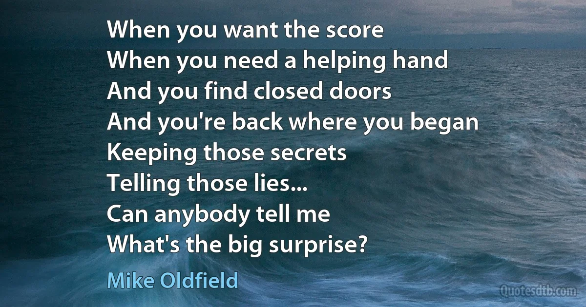 When you want the score
When you need a helping hand
And you find closed doors
And you're back where you began
Keeping those secrets
Telling those lies...
Can anybody tell me
What's the big surprise? (Mike Oldfield)