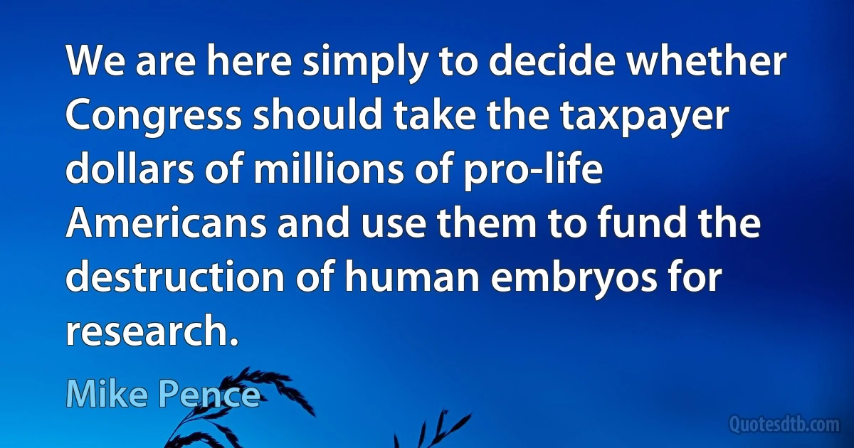 We are here simply to decide whether Congress should take the taxpayer dollars of millions of pro-life Americans and use them to fund the destruction of human embryos for research. (Mike Pence)