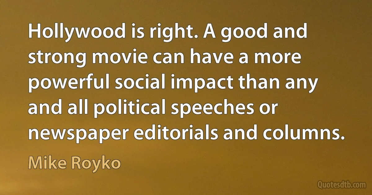 Hollywood is right. A good and strong movie can have a more powerful social impact than any and all political speeches or newspaper editorials and columns. (Mike Royko)