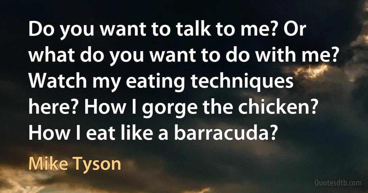 Do you want to talk to me? Or what do you want to do with me? Watch my eating techniques here? How I gorge the chicken? How I eat like a barracuda? (Mike Tyson)